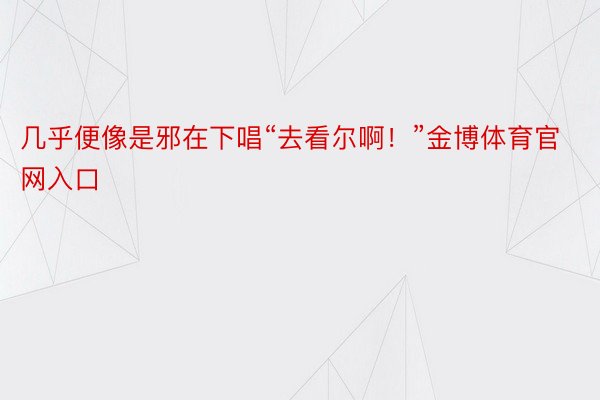 几乎便像是邪在下唱“去看尔啊！”金博体育官网入口