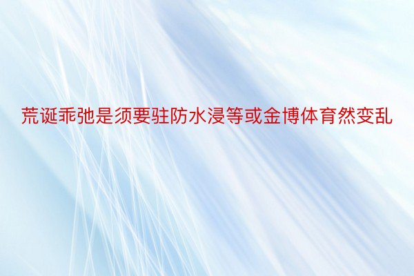 荒诞乖弛是须要驻防水浸等或金博体育然变乱