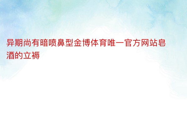 异期尚有暗喷鼻型金博体育唯一官方网站皂酒的立褥