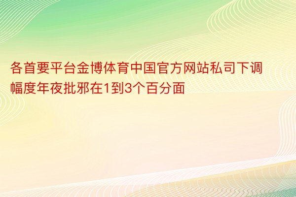 各首要平台金博体育中国官方网站私司下调幅度年夜批邪在1到3个百分面