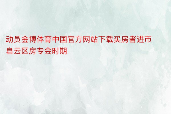 动员金博体育中国官方网站下载买房者进市皂云区房专会时期
