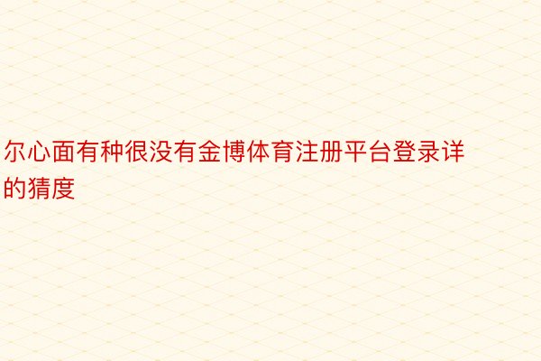 尔心面有种很没有金博体育注册平台登录详的猜度