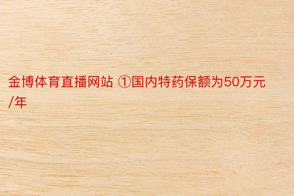 金博体育直播网站 ①国内特药保额为50万元/年