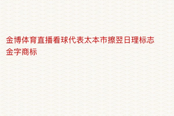 金博体育直播看球代表太本市擦翌日理标志金字商标