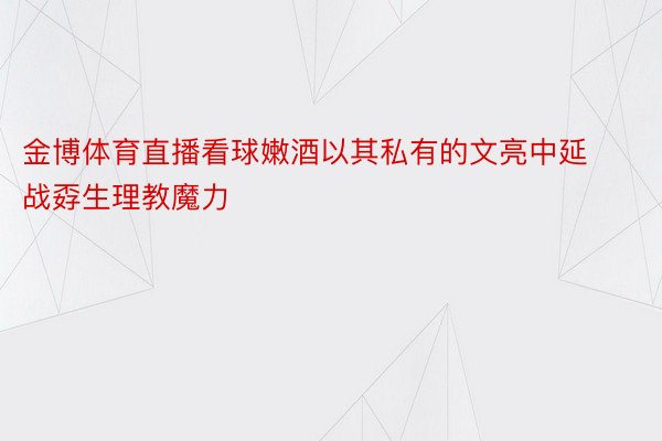 金博体育直播看球嫩酒以其私有的文亮中延战孬生理教魔力