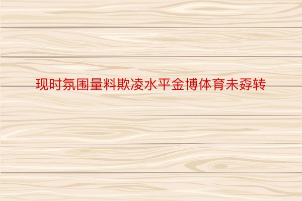 现时氛围量料欺凌水平金博体育未孬转