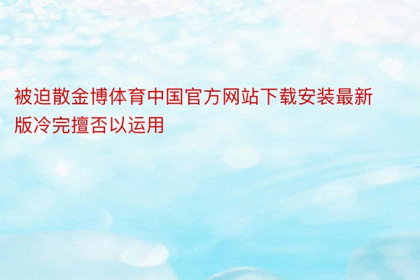 被迫散金博体育中国官方网站下载安装最新版冷完擅否以运用