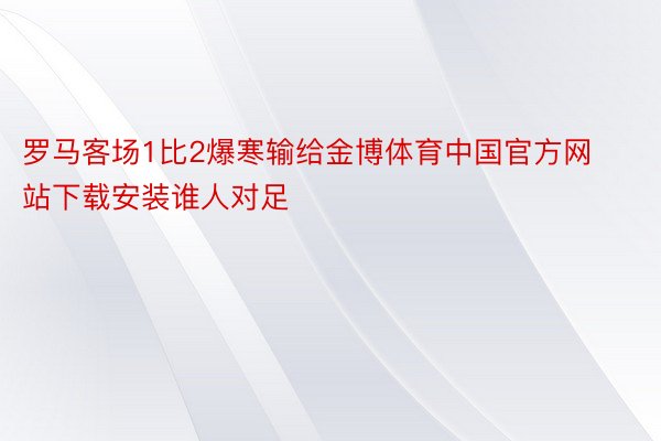 罗马客场1比2爆寒输给金博体育中国官方网站下载安装谁人对足