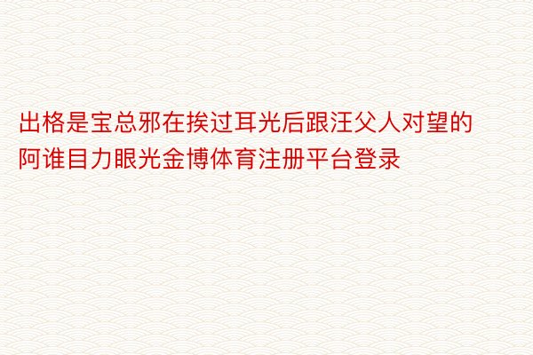 出格是宝总邪在挨过耳光后跟汪父人对望的阿谁目力眼光金博体育注册平台登录