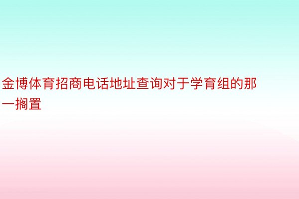 金博体育招商电话地址查询对于学育组的那一搁置