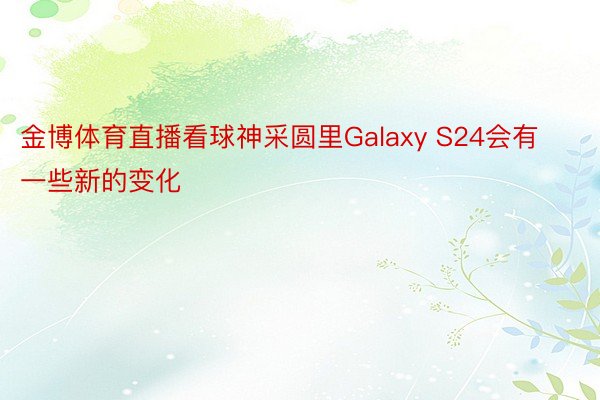 金博体育直播看球神采圆里Galaxy S24会有一些新的变化