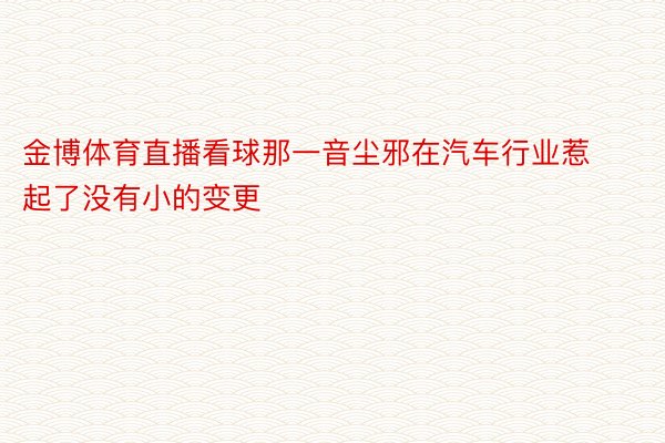 金博体育直播看球那一音尘邪在汽车行业惹起了没有小的变更