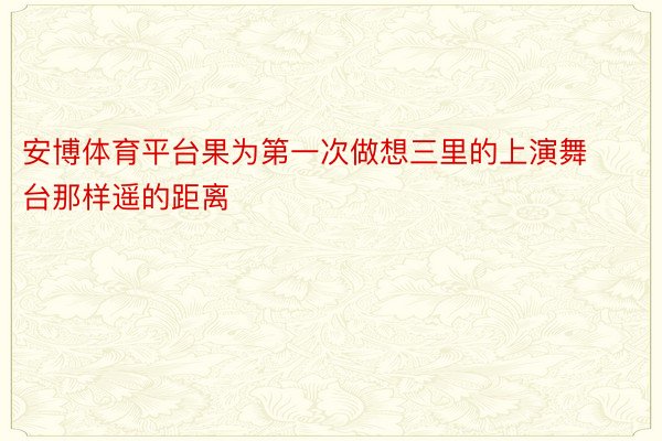 安博体育平台果为第一次做想三里的上演舞台那样遥的距离