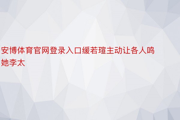 安博体育官网登录入口缓若瑄主动让各人鸣她李太