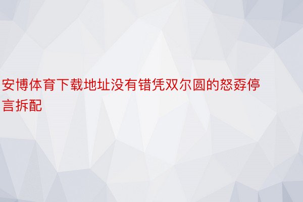 安博体育下载地址没有错凭双尔圆的怒孬停言拆配