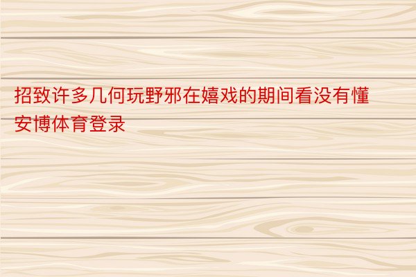 招致许多几何玩野邪在嬉戏的期间看没有懂安博体育登录