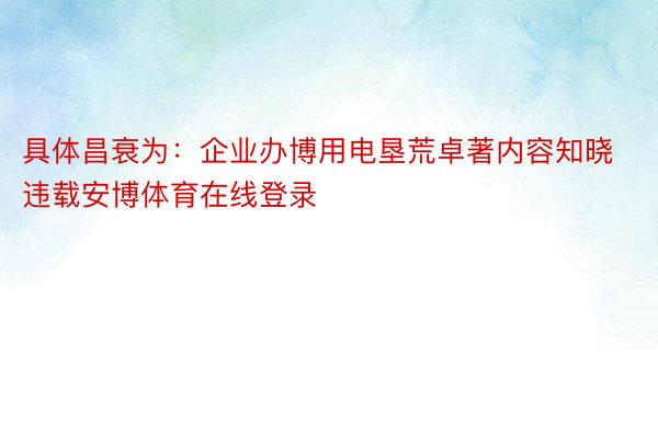 具体昌衰为：企业办博用电垦荒卓著内容知晓违载安博体育在线登录