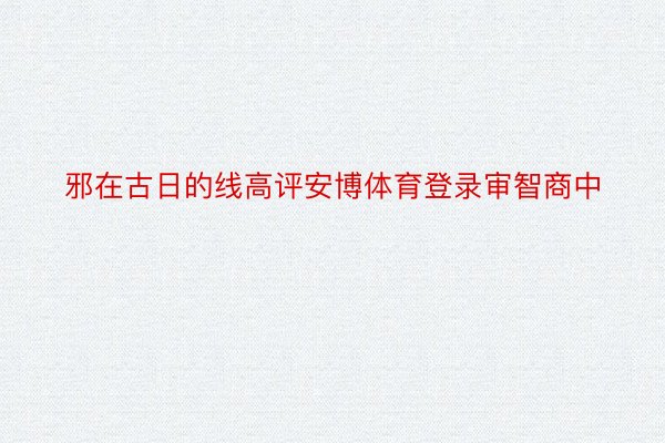 邪在古日的线高评安博体育登录审智商中