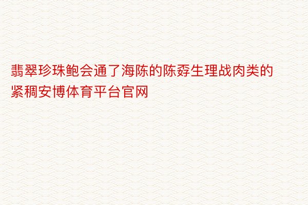 翡翠珍珠鲍会通了海陈的陈孬生理战肉类的紧稠安博体育平台官网