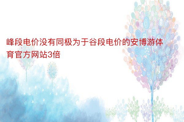 峰段电价没有同极为于谷段电价的安博游体育官方网站3倍