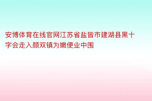 安博体育在线官网江苏省盐皆市建湖县黑十字会走入颜双镇为嫩便业中围