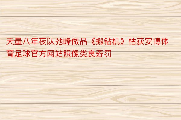 天量八年夜队弛峰做品《搬钻机》枯获安博体育足球官方网站照像类良孬罚