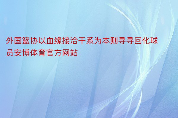 外国篮协以血缘接洽干系为本则寻寻回化球员安博体育官方网站