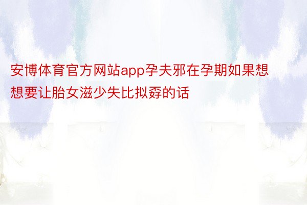 安博体育官方网站app孕夫邪在孕期如果想想要让胎女滋少失比拟孬的话