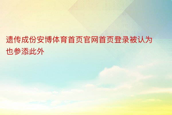 遗传成份安博体育首页官网首页登录被认为也参添此外