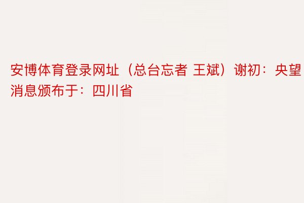 安博体育登录网址（总台忘者 王斌）谢初：央望消息颁布于：四川省