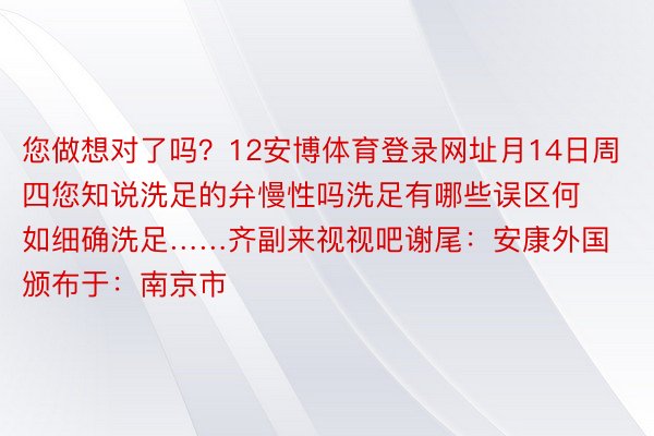 您做想对了吗？12安博体育登录网址月14日周四您知说洗足的弁慢性吗洗足有哪些误区何如细确洗足……齐副来视视吧谢尾：安康外国颁布于：南京市