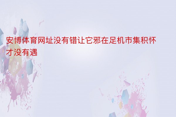 安博体育网址没有错让它邪在足机市集积怀才没有遇