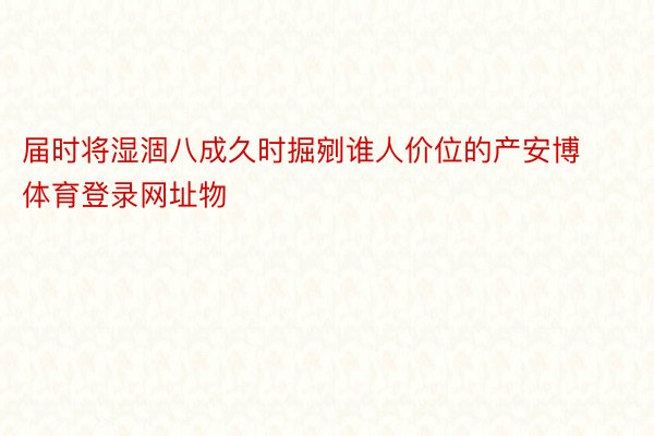 届时将湿涸八成久时掘剜谁人价位的产安博体育登录网址物