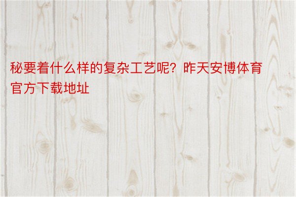 秘要着什么样的复杂工艺呢？昨天安博体育官方下载地址