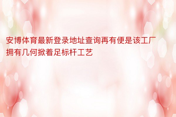 安博体育最新登录地址查询再有便是该工厂拥有几何掀着足标杆工艺