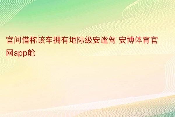 官间借称该车拥有地际级安谧驾 安博体育官网app舱