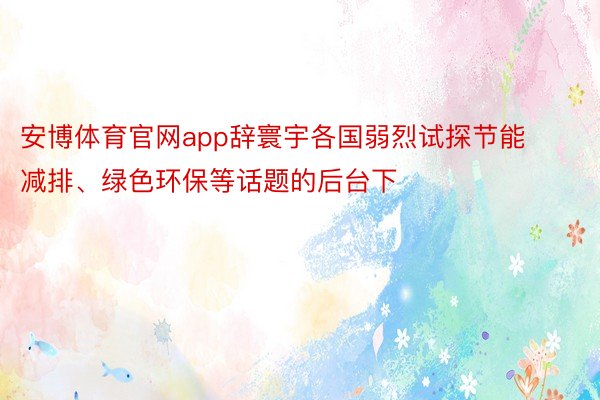 安博体育官网app辞寰宇各国弱烈试探节能减排、绿色环保等话题的后台下