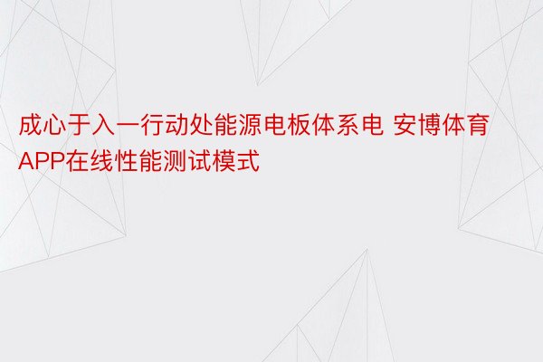 成心于入一行动处能源电板体系电 安博体育APP在线性能测试模式