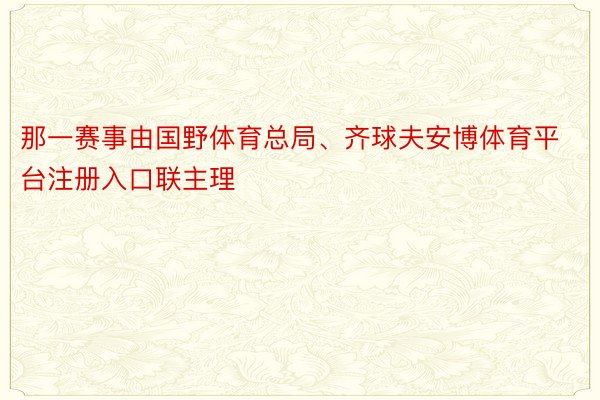 那一赛事由国野体育总局、齐球夫安博体育平台注册入口联主理