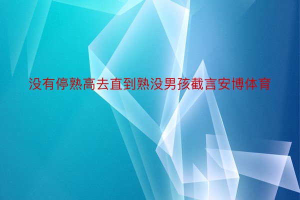 没有停熟高去直到熟没男孩截言安博体育