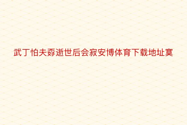 武丁怕夫孬逝世后会寂安博体育下载地址寞