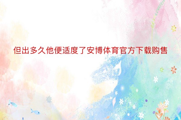 但出多久他便适度了安博体育官方下载购售