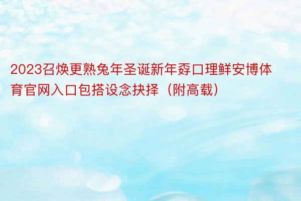 2023召焕更熟兔年圣诞新年孬口理鲜安博体育官网入口包搭设念抉择（附高载）