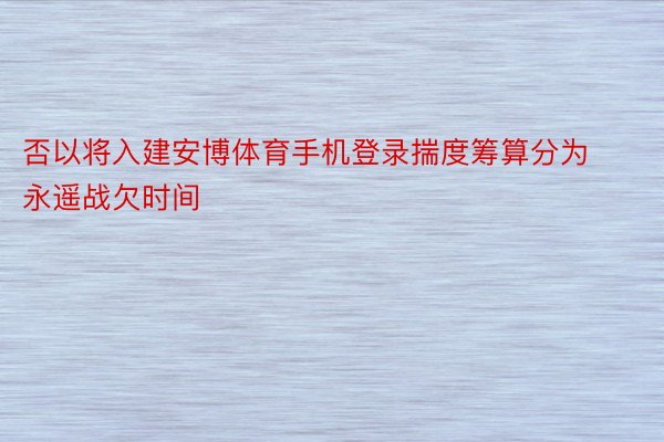 否以将入建安博体育手机登录揣度筹算分为永遥战欠时间