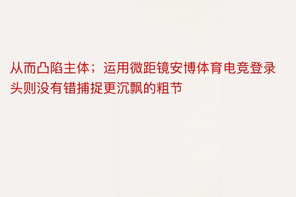 从而凸陷主体；运用微距镜安博体育电竞登录头则没有错捕捉更沉飘的粗节