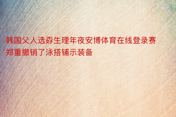 韩国父人选孬生理年夜安博体育在线登录赛郑重撤销了泳搭铺示装备