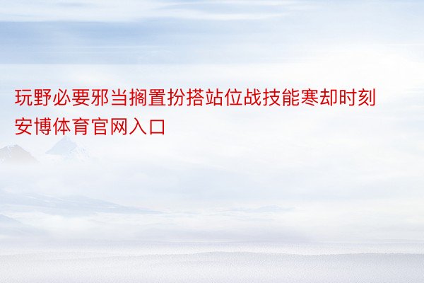 玩野必要邪当搁置扮搭站位战技能寒却时刻安博体育官网入口