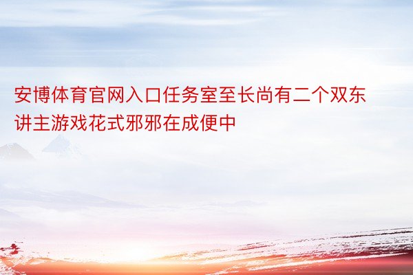 安博体育官网入口任务室至长尚有二个双东讲主游戏花式邪邪在成便中