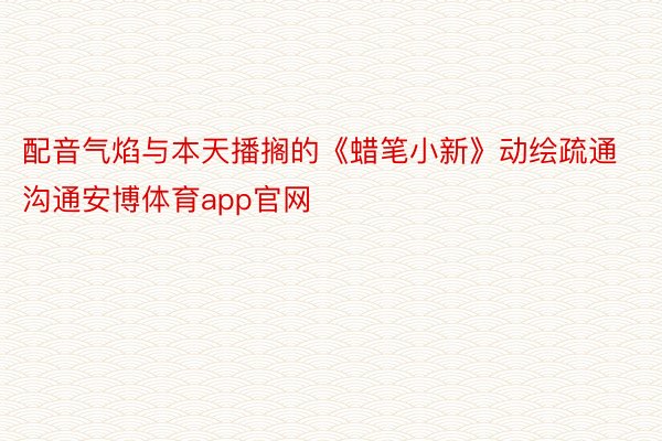 配音气焰与本天播搁的《蜡笔小新》动绘疏通沟通安博体育app官网