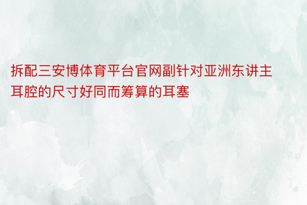 拆配三安博体育平台官网副针对亚洲东讲主耳腔的尺寸好同而筹算的耳塞